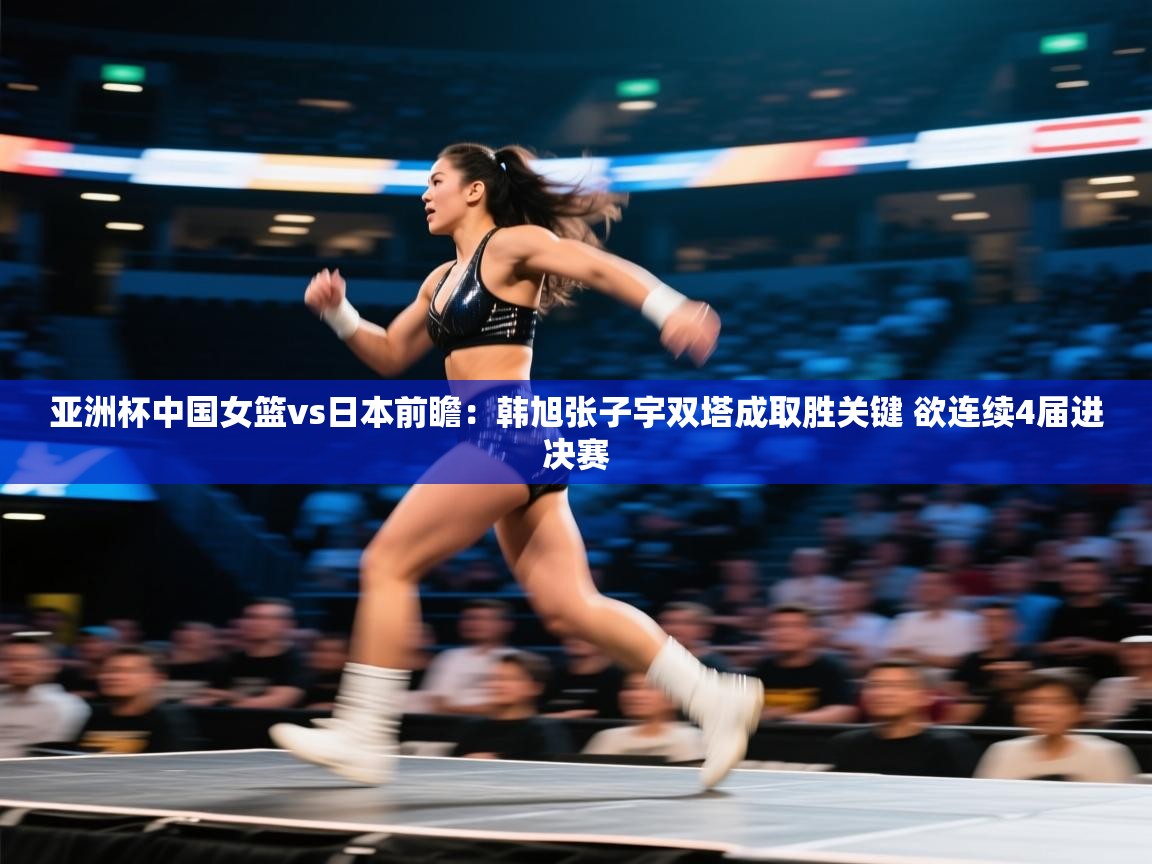 亚洲杯中国女篮vs日本前瞻:韩旭张子宇双塔成取胜关键 欲连续4届进决赛