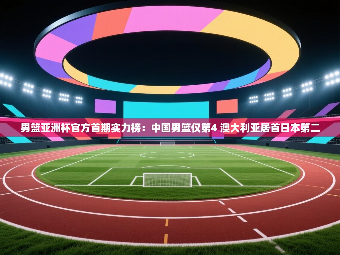 男篮亚洲杯官方首期实力榜:中国男篮仅第4 澳大利亚居首日本第二