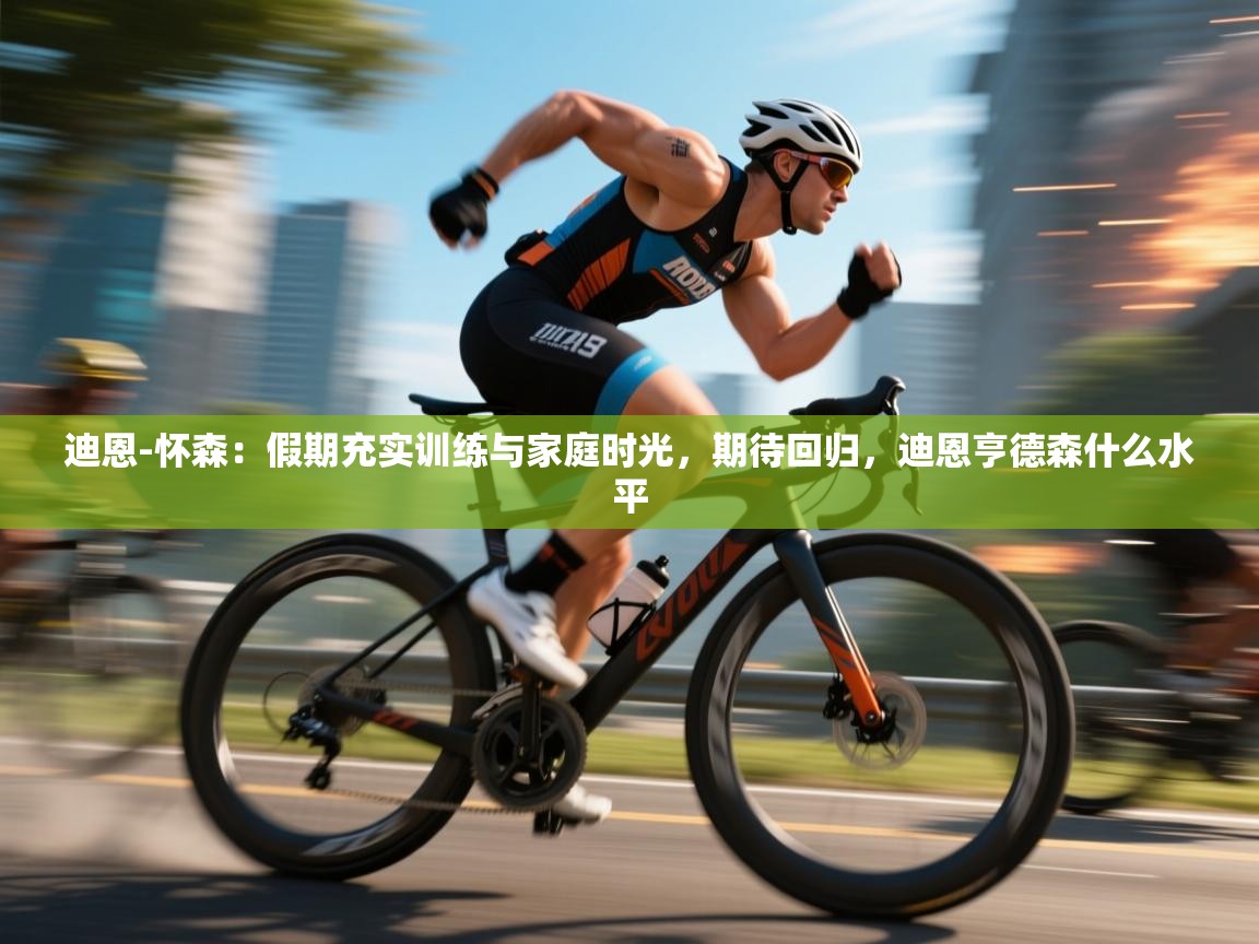 迪恩-怀森：假期充实训练与家庭时光，期待回归，迪恩亨德森什么水平