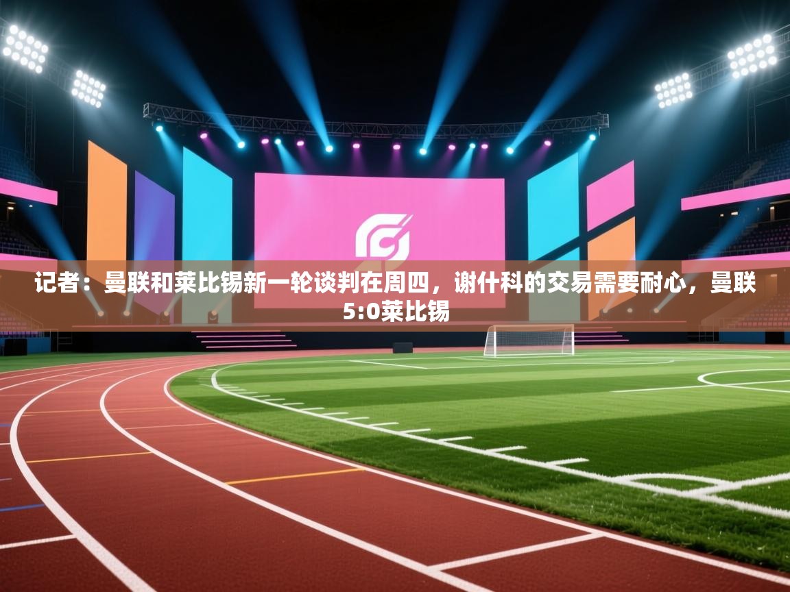 记者：曼联和莱比锡新一轮谈判在周四，谢什科的交易需要耐心，曼联5:0莱比锡  第1张