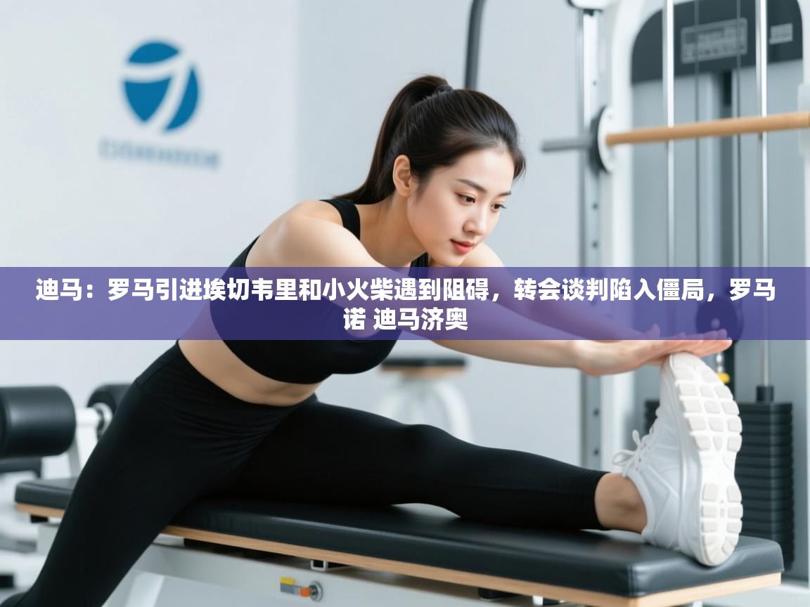 迪马：罗马引进埃切韦里和小火柴遇到阻碍，转会谈判陷入僵局，罗马诺 迪马济奥